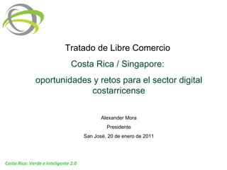 Tratado de Libre Comercio  Costa Rica / Singapore:  oportunidades y retos para el sector digital costarricense Alexander Mora Presidente San José, 20 de enero de 2011 