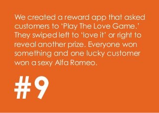 We created a reward app that asked
customers to ‘Play The Love Game.’
They swiped left to ‘love it’ or right to
reveal another prize. Everyone won
something and one lucky customer
won a sexy Alfa Romeo.
#9
 