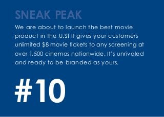 We are about to launch the best movie
product in the U.S! It gives your customers
unlimited $8 movie tickets to any screening at
over 1,500 cinemas nationwide. It’s unrivaled
and ready to be branded as yours.
SNEAK PEAK
#10
 