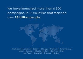 We have launched more than 6,500
campaigns, in 15 countries that reached
over 1.8 billion people.
Amsterdam • Auckland • Boston • Chicago • Frankfurt • Johannesburg
Lisbon • London • Madrid • Milan • New York • Paris
Sao Paulo • Shanghai • Swansea • Sydney
 