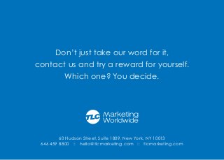 60 Hudson Street, Suite 1809, New York, NY 10013
646 459 8800 :: hello@tlcmarketing.com :: tlcmarketing.com
Don’t just take our word for it,
contact us and try a reward for yourself.
Which one? You decide.
 