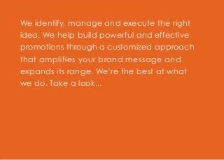 We identify, manage and execute the right
idea. We help build powerful and effective
promotions through a customized approach
that amplifies your brand message and
expands its range. We’re the best at what
we do. Take a look...
 