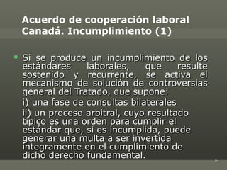 Acuerdo de cooperación laboral
    Canadá. Incumplimiento (1)

   Si se produce un incumplimiento de los
    estándares     laborales,    que     resulte
    sostenido y recurrente, se activa el
    mecanismo de solución de controversias
    general del Tratado, que supone:
    i) una fase de consultas bilaterales
    ii) un proceso arbitral, cuyo resultado
    típico es una orden para cumplir el
    estándar que, si es incumplida, puede
    generar una multa a ser invertida
    íntegramente en el cumplimiento de
    dicho derecho fundamental.




                                                   10
 