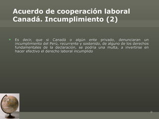 Acuerdo de cooperación laboral
    Canadá. Incumplimiento (2)

   Es decir, que si Canadá o algún ente privado, denunciaran un
    incumplimiento del Perú, recurrente y sostenido, de alguno de los derechos
    fundamentales de la declaración, se podría una multa, a invertirse en
    hacer efectivo el derecho laboral incumplido




                                                                                 11
 