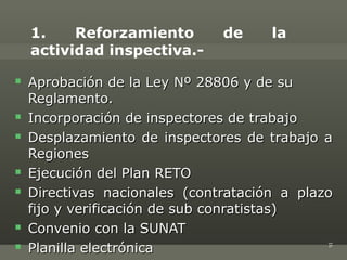 1.    Reforzamiento        de     la
    actividad inspectiva.-
   Aprobación de la Ley Nº 28806 y de su
    Reglamento.
   Incorporación de inspectores de trabajo
   Desplazamiento de inspectores de trabajo a
    Regiones
   Ejecución del Plan RETO
   Directivas nacionales (contratación a plazo
    fijo y verificación de sub conratistas)
   Convenio con la SUNAT
    Planilla electrónica




                                              16

 