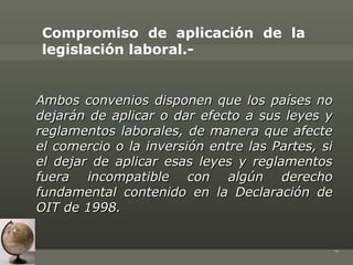 Compromiso de aplicación de la
legislación laboral.-


Ambos convenios disponen que los países no
dejarán de aplicar o dar efecto a sus leyes y
reglamentos laborales, de manera que afecte
el comercio o la inversión entre las Partes, si
el dejar de aplicar esas leyes y reglamentos
fuera incompatible con algún derecho
fundamental contenido en la Declaración de
OIT de 1998.




                                                  7
 