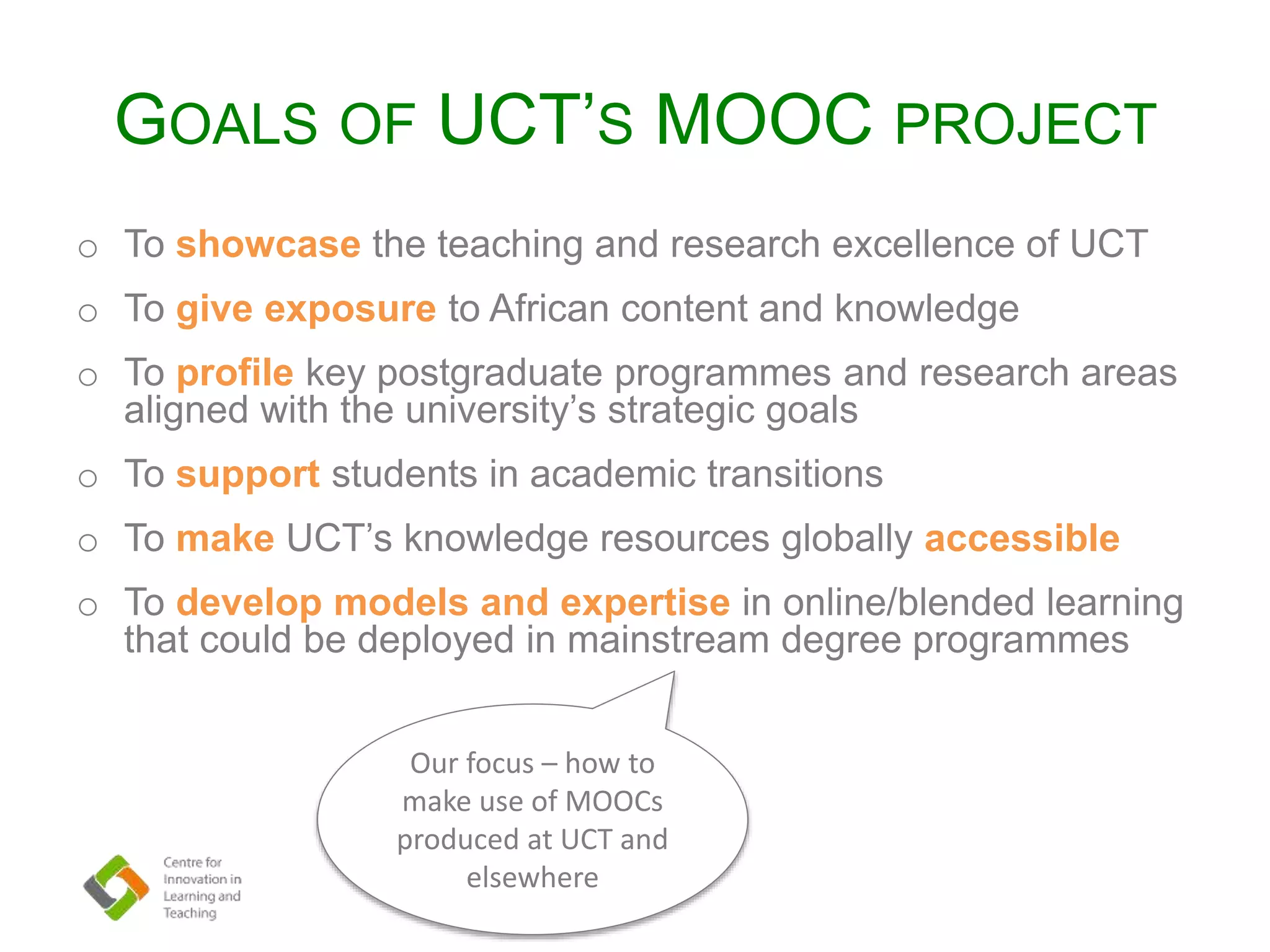 GOALS OF UCT’S MOOC PROJECT
o To showcase the teaching and research excellence of UCT
o To give exposure to African content and knowledge
o To profile key postgraduate programmes and research areas
aligned with the university’s strategic goals
o To support students in academic transitions
o To make UCT’s knowledge resources globally accessible
o To develop models and expertise in online/blended learning
that could be deployed in mainstream degree programmes
Our focus – how to
make use of MOOCs
produced at UCT and
elsewhere
 