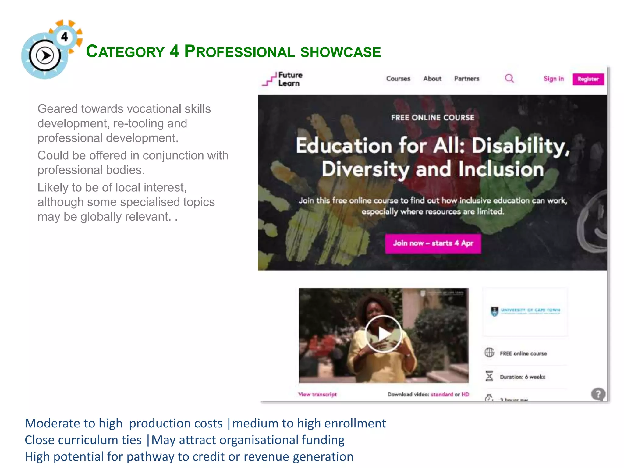 CATEGORY 4 PROFESSIONAL SHOWCASE
Geared towards vocational skills
development, re-tooling and
professional development.
Could be offered in conjunction with
professional bodies.
Likely to be of local interest,
although some specialised topics
may be globally relevant. .
Moderate to high production costs |medium to high enrollment
Close curriculum ties |May attract organisational funding
High potential for pathway to credit or revenue generation
 