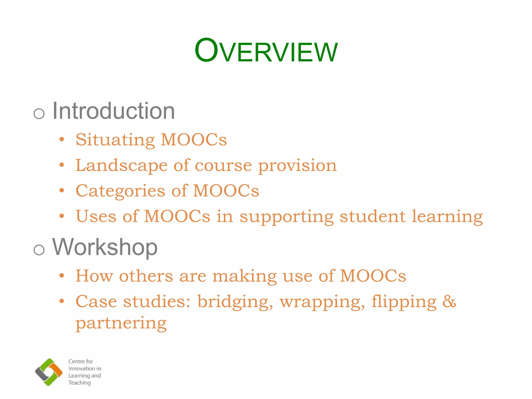 OVERVIEW
o Introduction
• Situating MOOCs
• Landscape of course provision
• Categories of MOOCs
• Uses of MOOCs in supporting student learning
o Workshop
• How others are making use of MOOCs
• Case studies: bridging, wrapping, flipping &
partnering
 