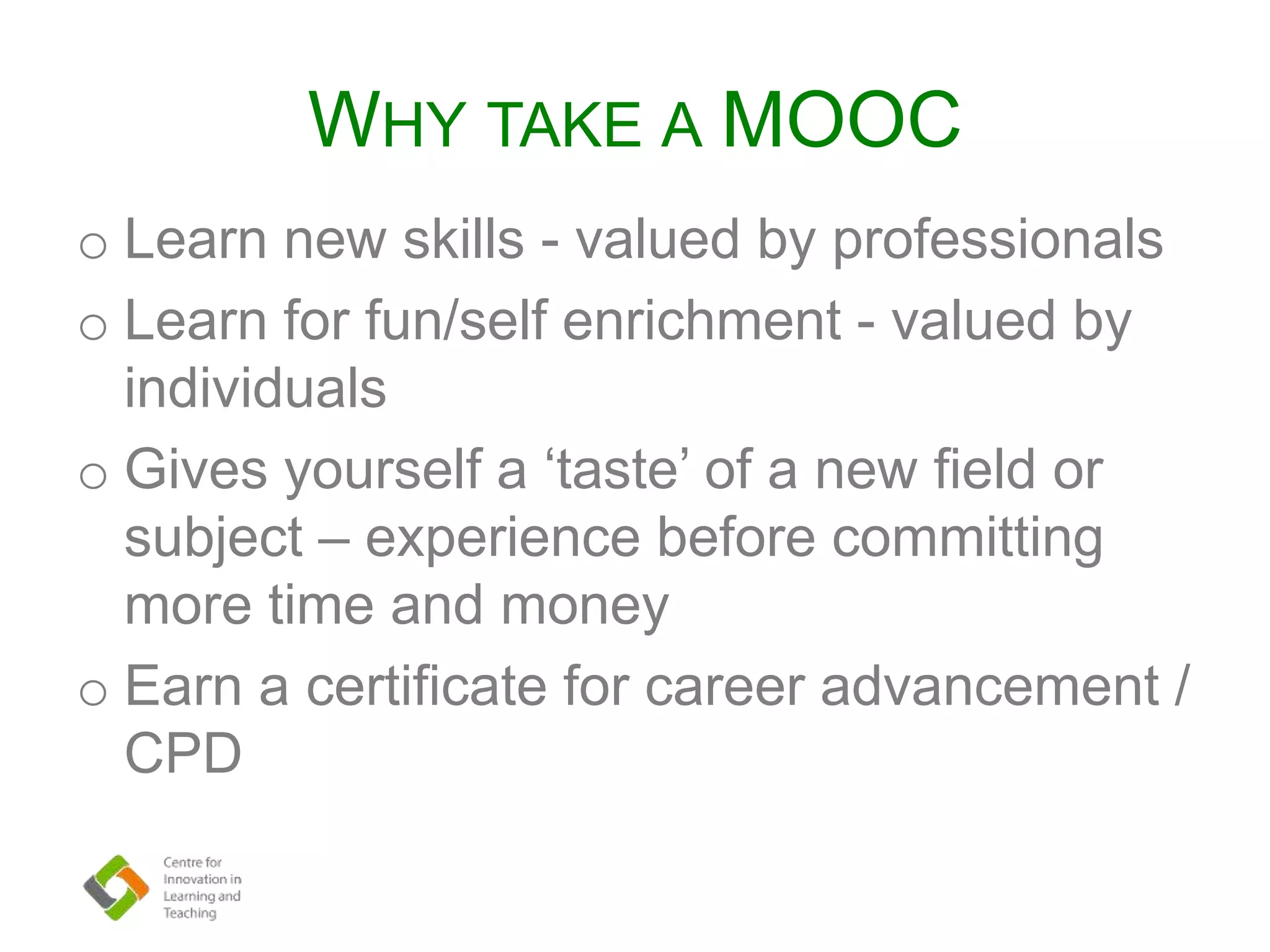 WHY TAKE A MOOC
o Learn new skills - valued by professionals
o Learn for fun/self enrichment - valued by
individuals
o Gives yourself a ‘taste’ of a new field or
subject – experience before committing
more time and money
o Earn a certificate for career advancement /
CPD
 