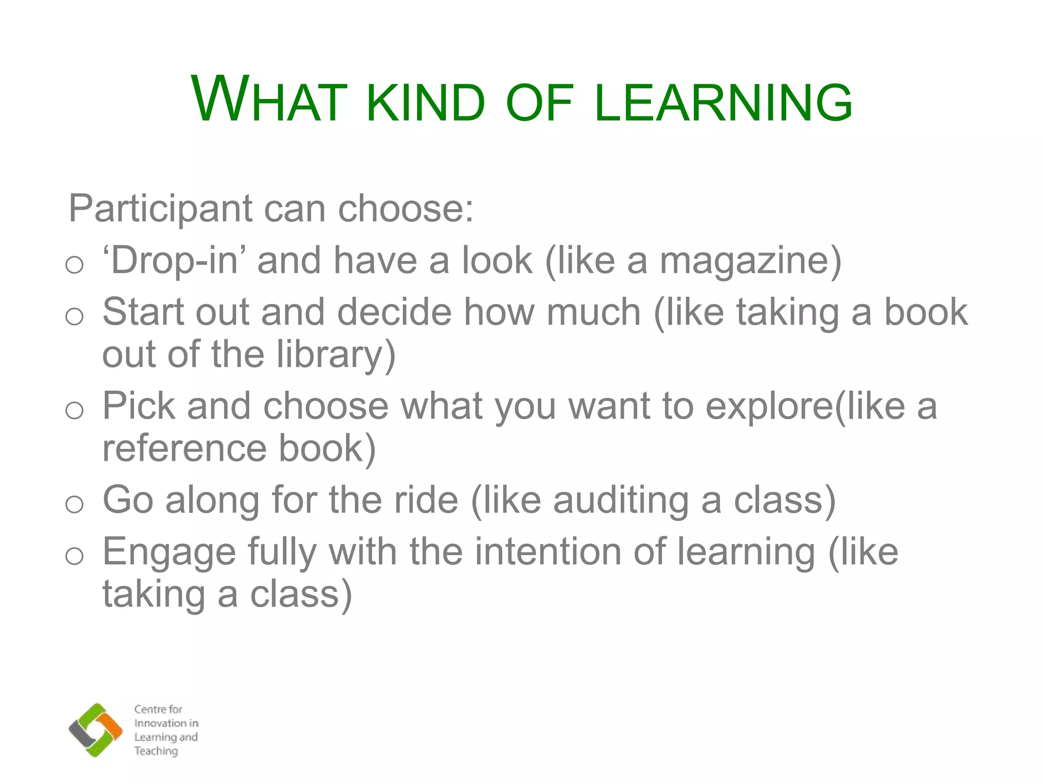 WHAT KIND OF LEARNING
Participant can choose:
o ‘Drop-in’ and have a look (like a magazine)
o Start out and decide how much (like taking a book
out of the library)
o Pick and choose what you want to explore(like a
reference book)
o Go along for the ride (like auditing a class)
o Engage fully with the intention of learning (like
taking a class)
 