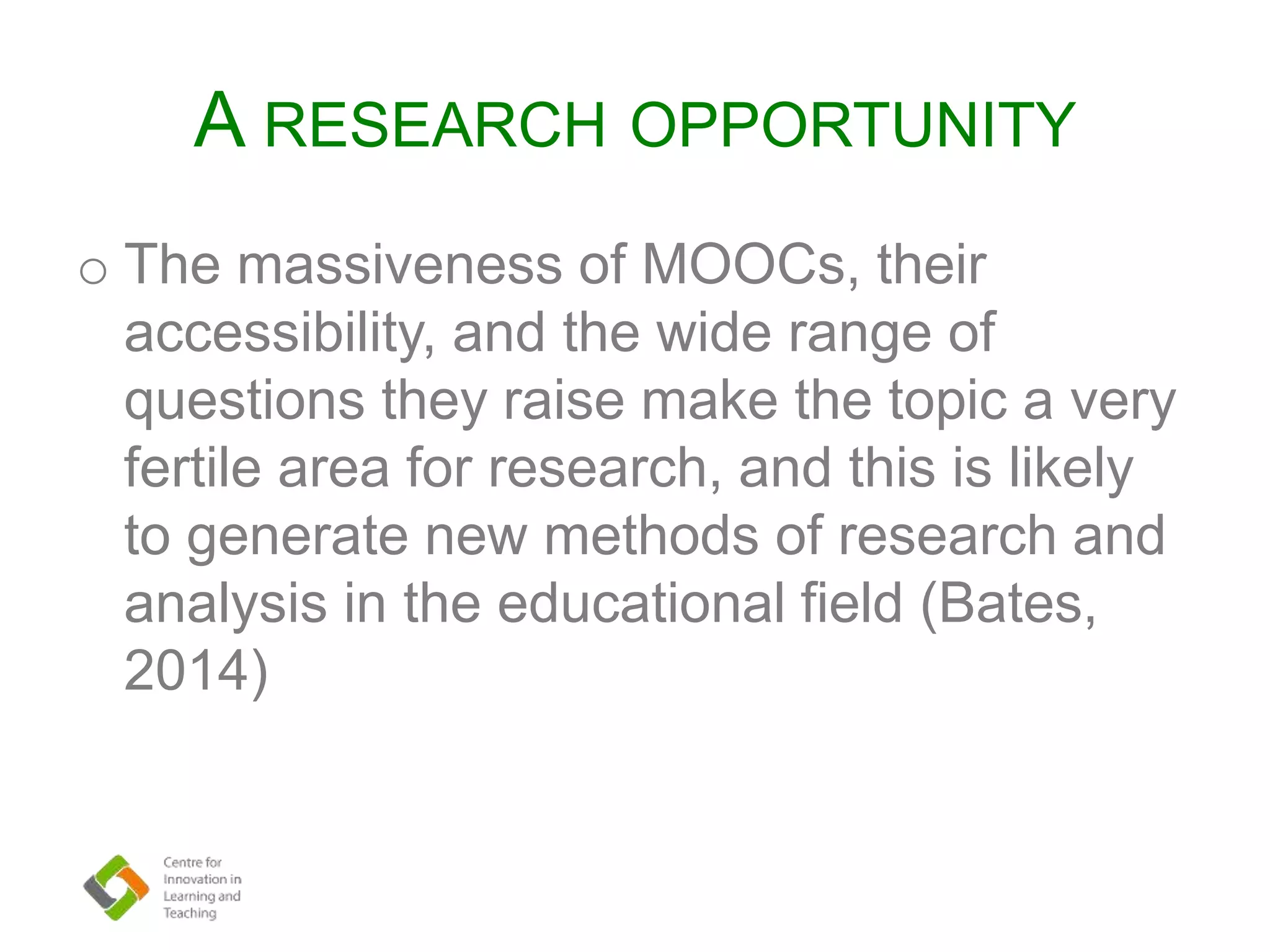 A RESEARCH OPPORTUNITY
o The massiveness of MOOCs, their
accessibility, and the wide range of
questions they raise make the topic a very
fertile area for research, and this is likely
to generate new methods of research and
analysis in the educational field (Bates,
2014)
 