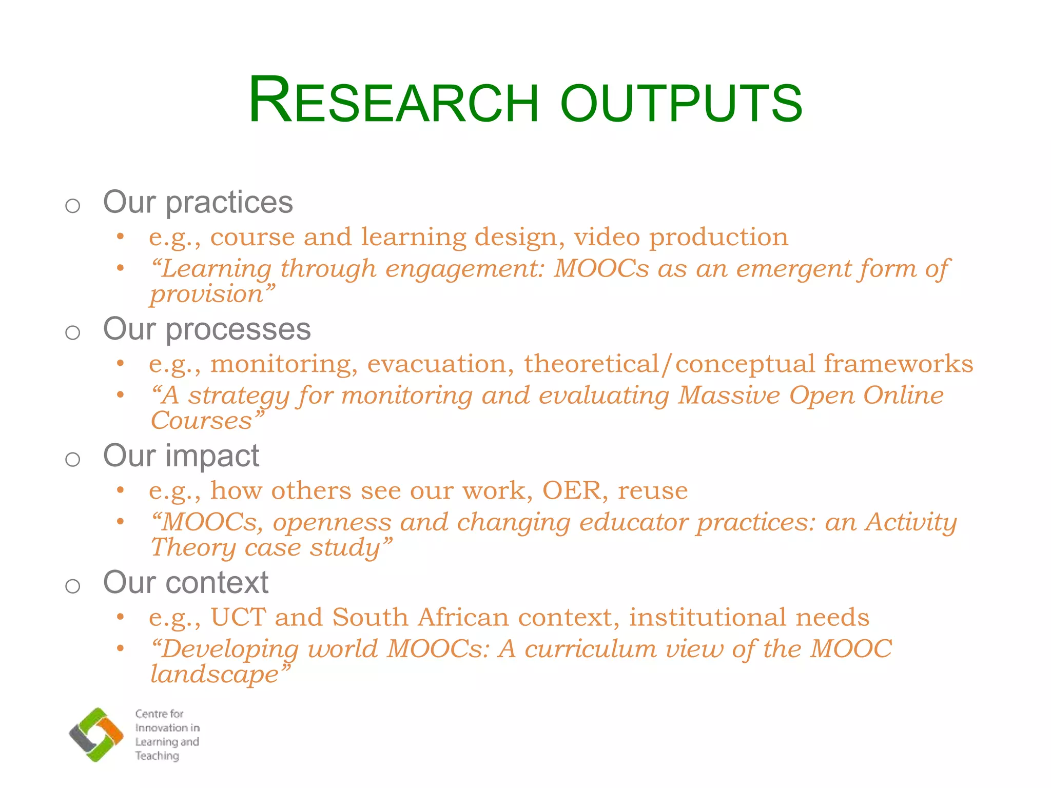 RESEARCH OUTPUTS
o Our practices
• e.g., course and learning design, video production
• “Learning through engagement: MOOCs as an emergent form of
provision”
o Our processes
• e.g., monitoring, evacuation, theoretical/conceptual frameworks
• “A strategy for monitoring and evaluating Massive Open Online
Courses”
o Our impact
• e.g., how others see our work, OER, reuse
• “MOOCs, openness and changing educator practices: an Activity
Theory case study”
o Our context
• e.g., UCT and South African context, institutional needs
• “Developing world MOOCs: A curriculum view of the MOOC
landscape”
 