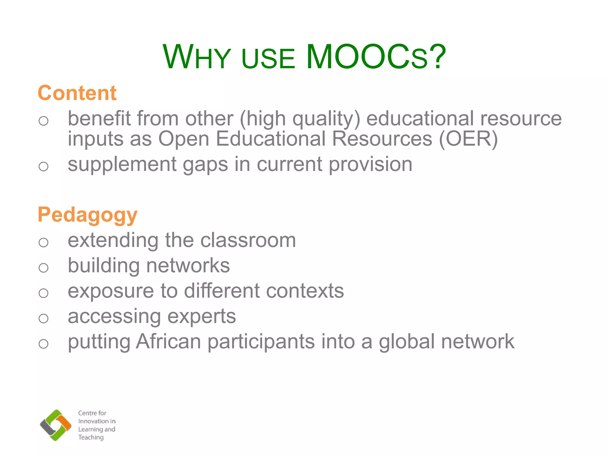 WHY USE MOOCS?
Content
o benefit from other (high quality) educational resource
inputs as Open Educational Resources (OER)
o supplement gaps in current provision
Pedagogy
o extending the classroom
o building networks
o exposure to different contexts
o accessing experts
o putting African participants into a global network
 