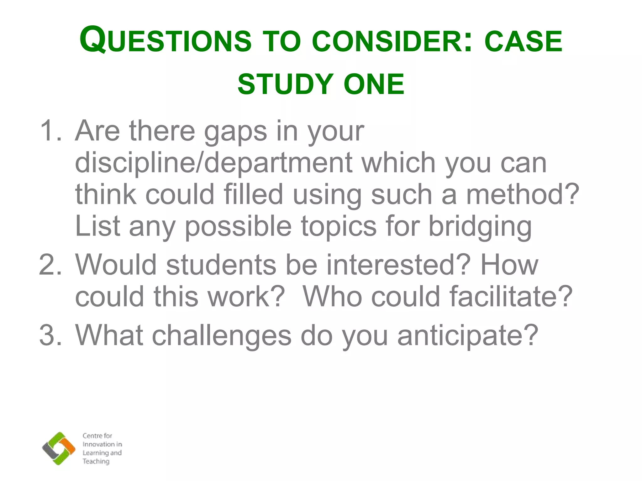QUESTIONS TO CONSIDER: CASE
STUDY ONE
1. Are there gaps in your
discipline/department which you can
think could filled using such a method?
List any possible topics for bridging
2. Would students be interested? How
could this work? Who could facilitate?
3. What challenges do you anticipate?
 
