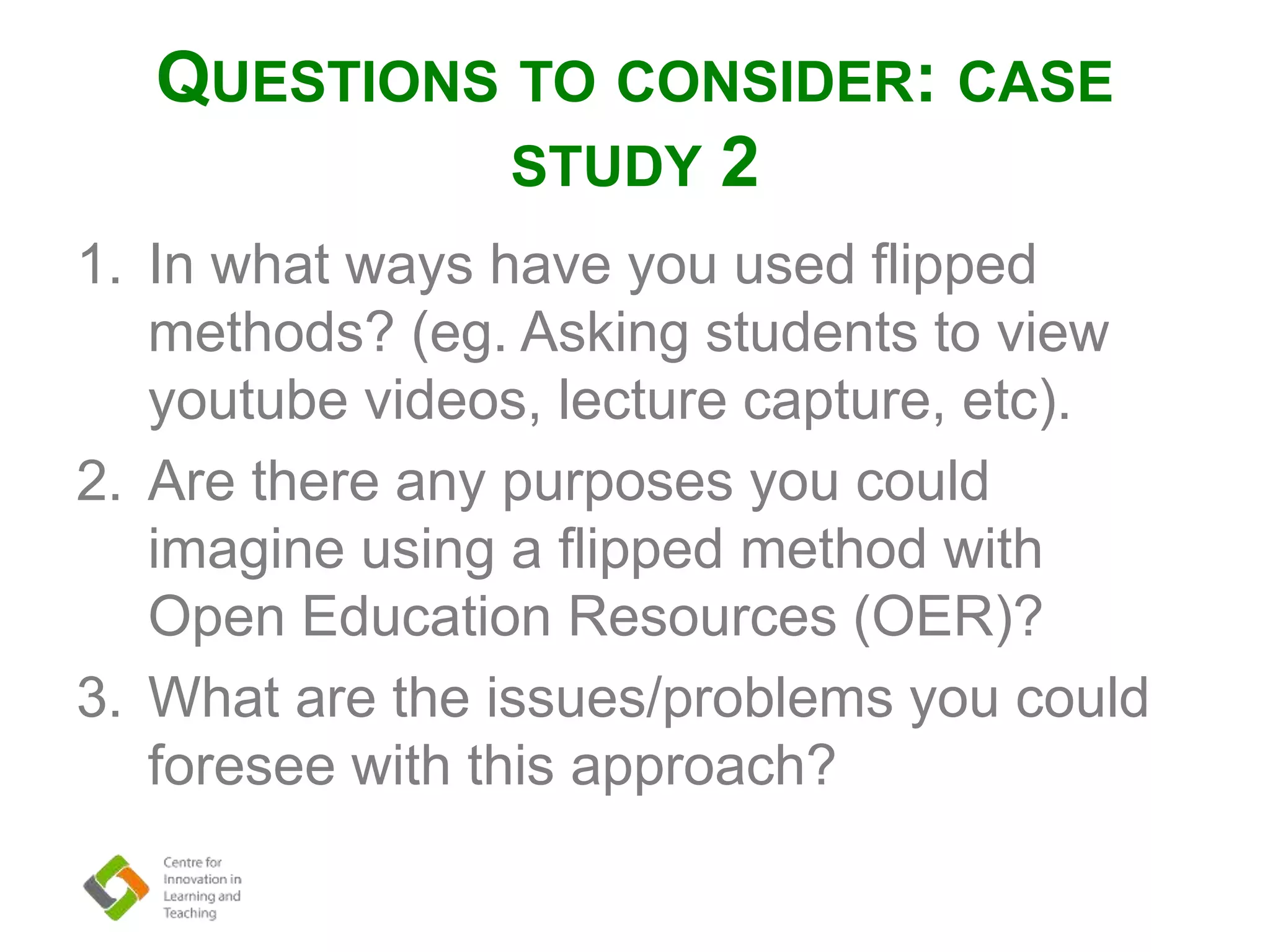 QUESTIONS TO CONSIDER: CASE
STUDY 2
1. In what ways have you used flipped
methods? (eg. Asking students to view
youtube videos, lecture capture, etc).
2. Are there any purposes you could
imagine using a flipped method with
Open Education Resources (OER)?
3. What are the issues/problems you could
foresee with this approach?
 