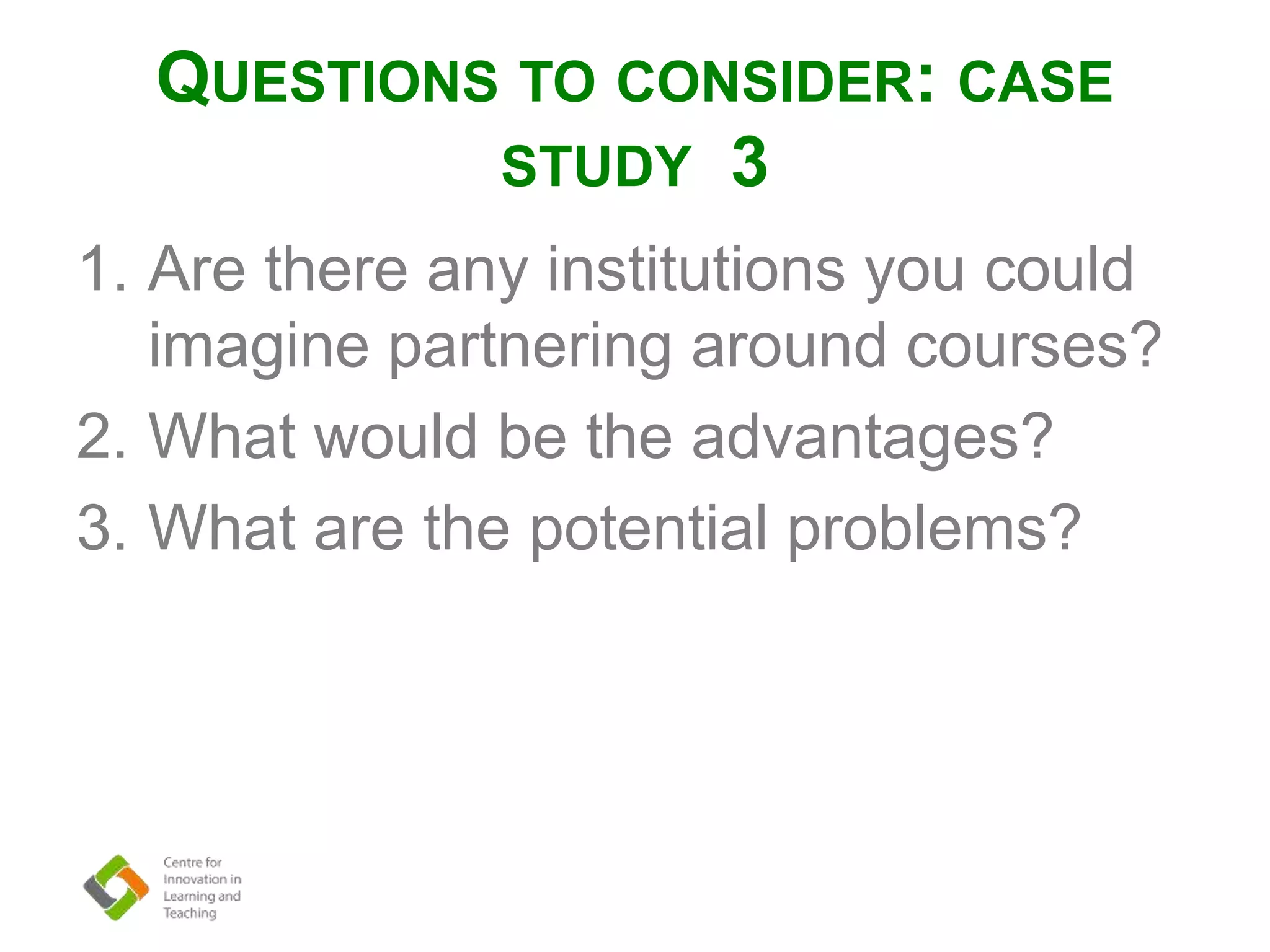 QUESTIONS TO CONSIDER: CASE
STUDY 3
1. Are there any institutions you could
imagine partnering around courses?
2. What would be the advantages?
3. What are the potential problems?
 