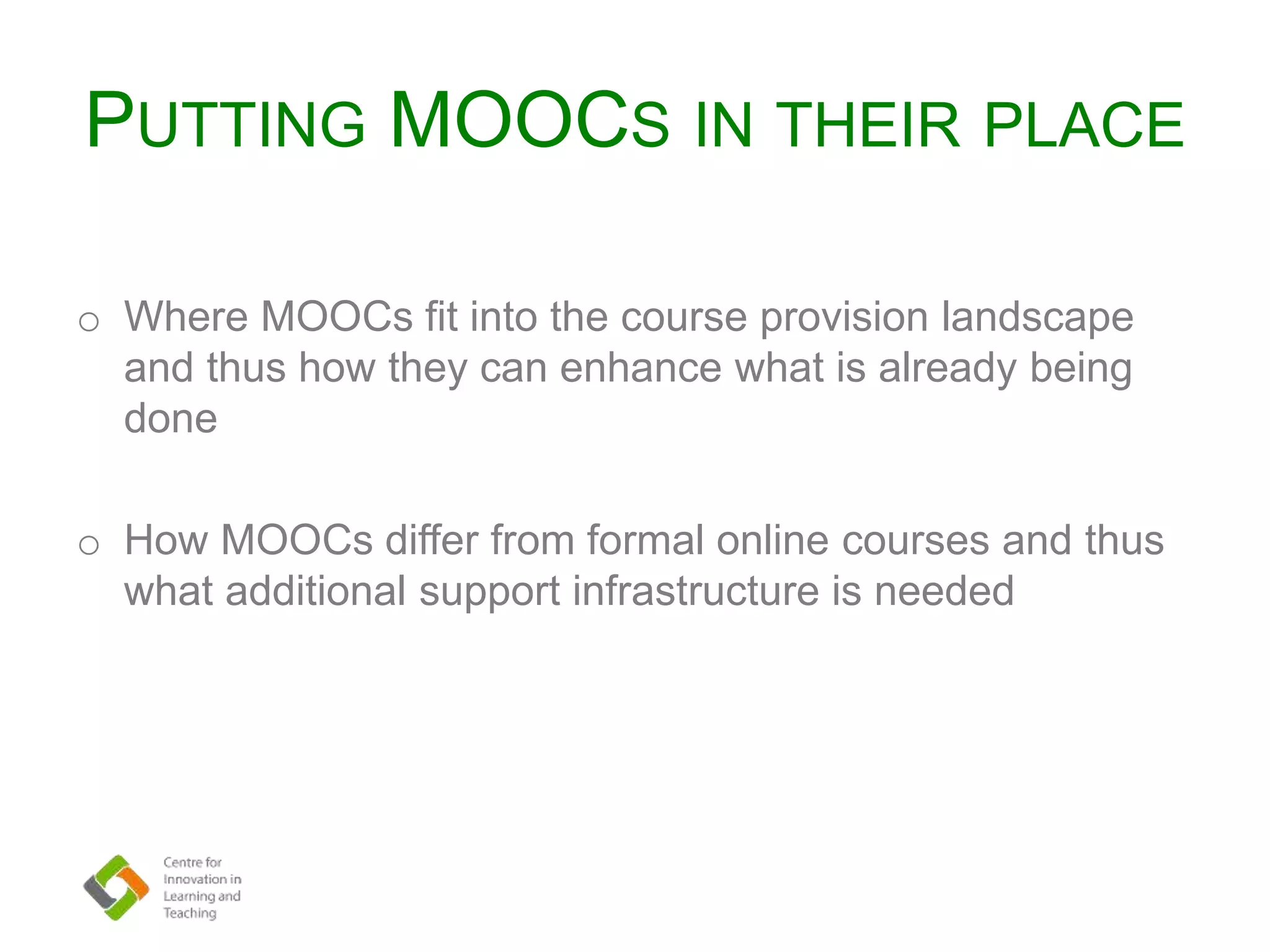 PUTTING MOOCS IN THEIR PLACE
o Where MOOCs fit into the course provision landscape
and thus how they can enhance what is already being
done
o How MOOCs differ from formal online courses and thus
what additional support infrastructure is needed
 
