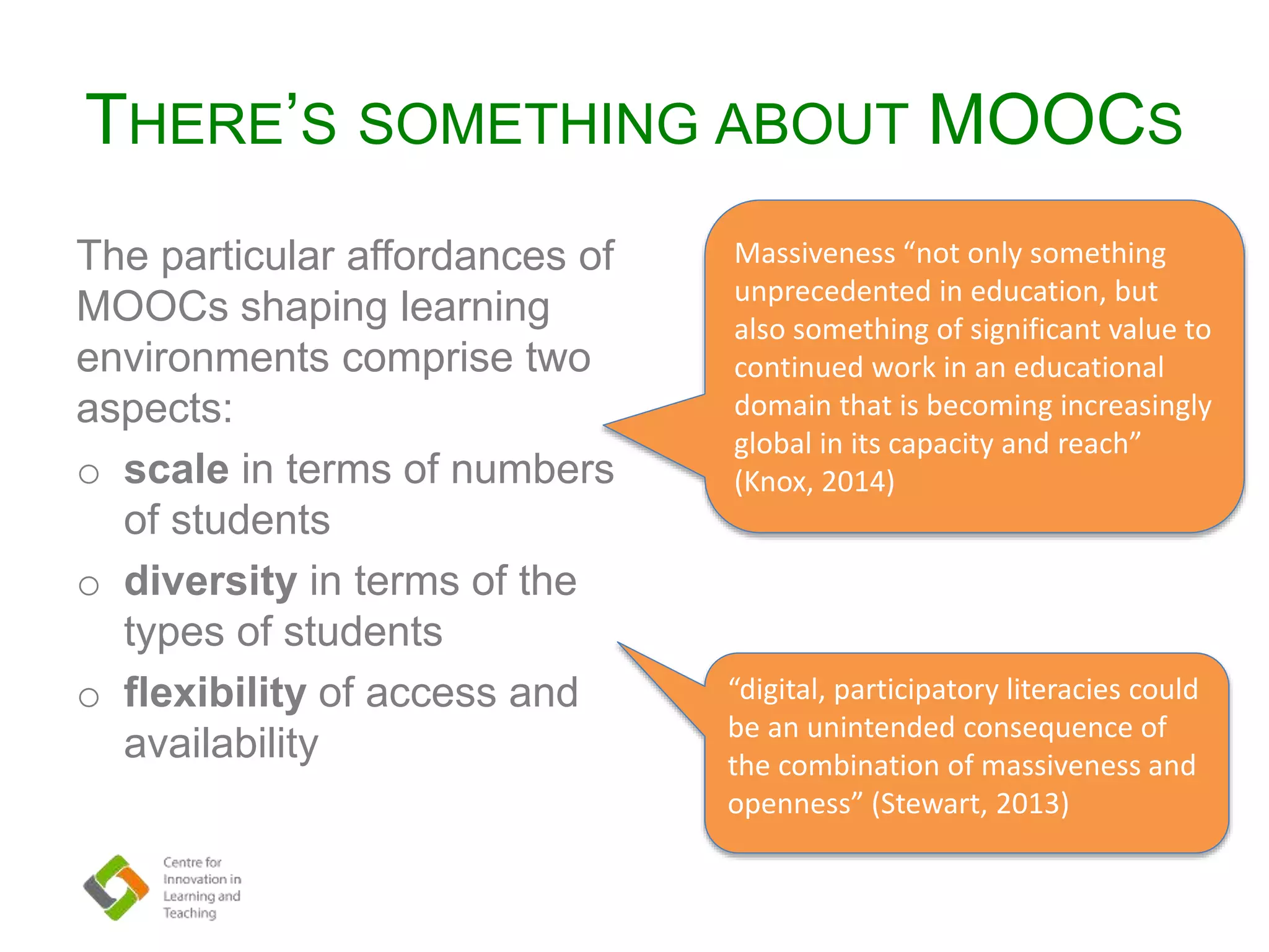 THERE’S SOMETHING ABOUT MOOCS
The particular affordances of
MOOCs shaping learning
environments comprise two
aspects:
o scale in terms of numbers
of students
o diversity in terms of the
types of students
o flexibility of access and
availability
Massiveness “not only something
unprecedented in education, but
also something of significant value to
continued work in an educational
domain that is becoming increasingly
global in its capacity and reach”
(Knox, 2014)
“digital, participatory literacies could
be an unintended consequence of
the combination of massiveness and
openness” (Stewart, 2013)
 