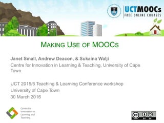 MAKING USE OF MOOCS
Janet Small, Andrew Deacon, & Sukaina Walji
Centre for Innovation in Learning & Teaching, University of Cape
Town
UCT 2015/6 Teaching & Learning Conference workshop
University of Cape Town
30 March 2016
 