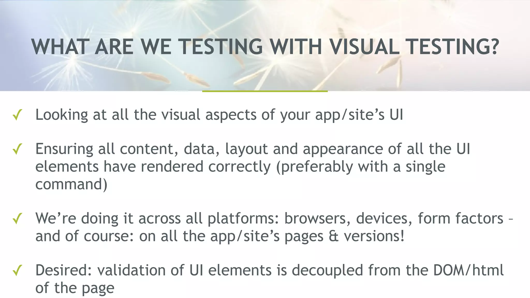 WHAT ARE WE TESTING WITH VISUAL TESTING?
✓ Looking at all the visual aspects of your app/site’s UI
✓ Ensuring all content, data, layout and appearance of all the UI
elements have rendered correctly (preferably with a single
command)
✓ We’re doing it across all platforms: browsers, devices, form factors –
and of course: on all the app/site’s pages & versions!
✓ Desired: validation of UI elements is decoupled from the DOM/html
of the page
 