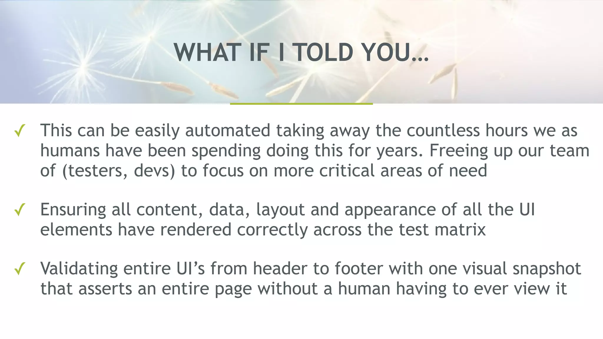 WHAT IF I TOLD YOU…
✓ This can be easily automated taking away the countless hours we as
humans have been spending doing this for years. Freeing up our team
of (testers, devs) to focus on more critical areas of need
✓ Ensuring all content, data, layout and appearance of all the UI
elements have rendered correctly across the test matrix
✓ Validating entire UI’s from header to footer with one visual snapshot
that asserts an entire page without a human having to ever view it
 