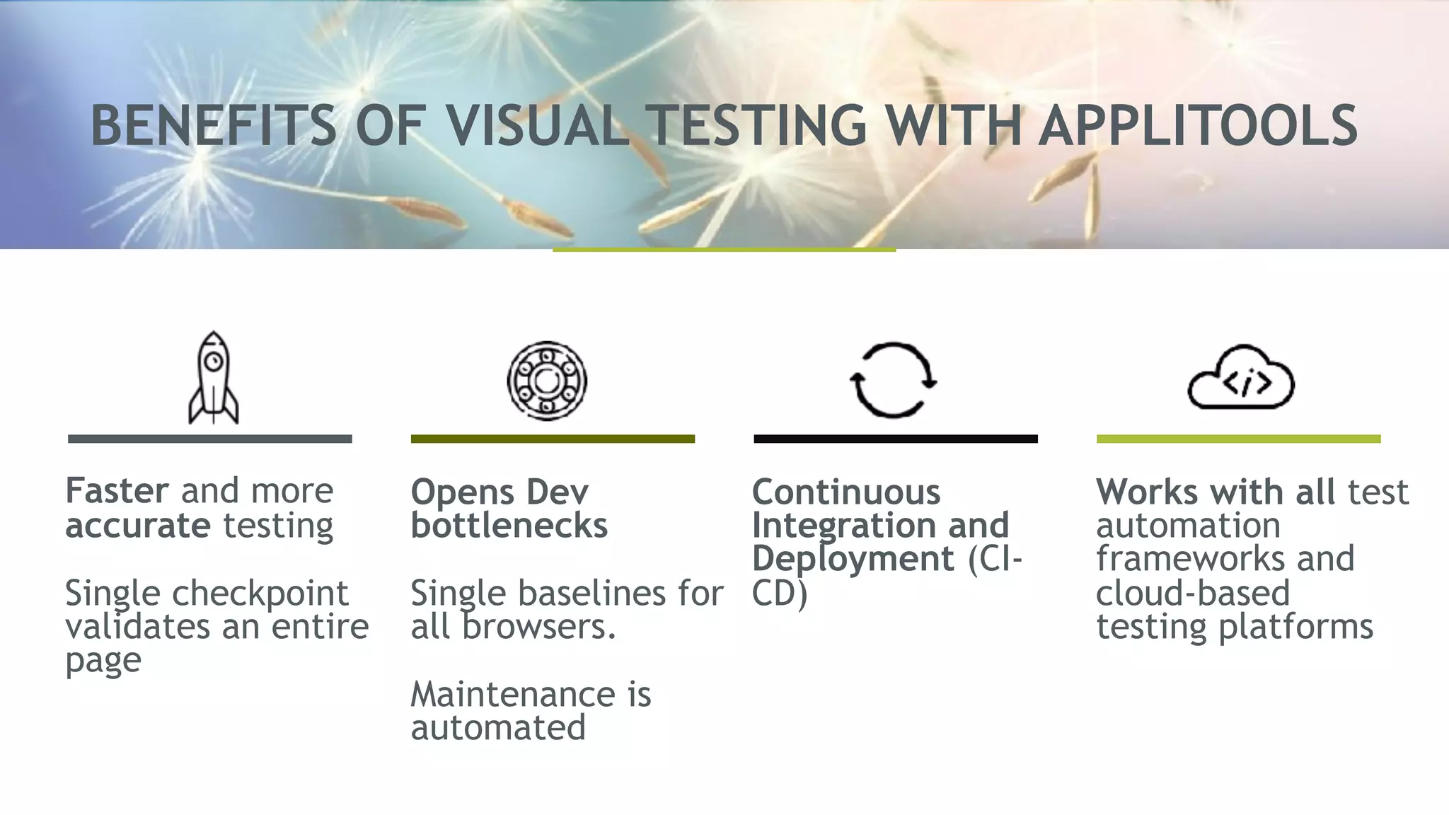 BENEFITS OF VISUAL TESTING WITH APPLITOOLS
Faster and more
accurate testing
Single checkpoint
validates an entire
page
Opens Dev
bottlenecks
Single baselines for
all browsers.
Maintenance is
automated
Continuous
Integration and
Deployment (CI-
CD)
Works with all test
automation
frameworks and
cloud-based
testing platforms
 