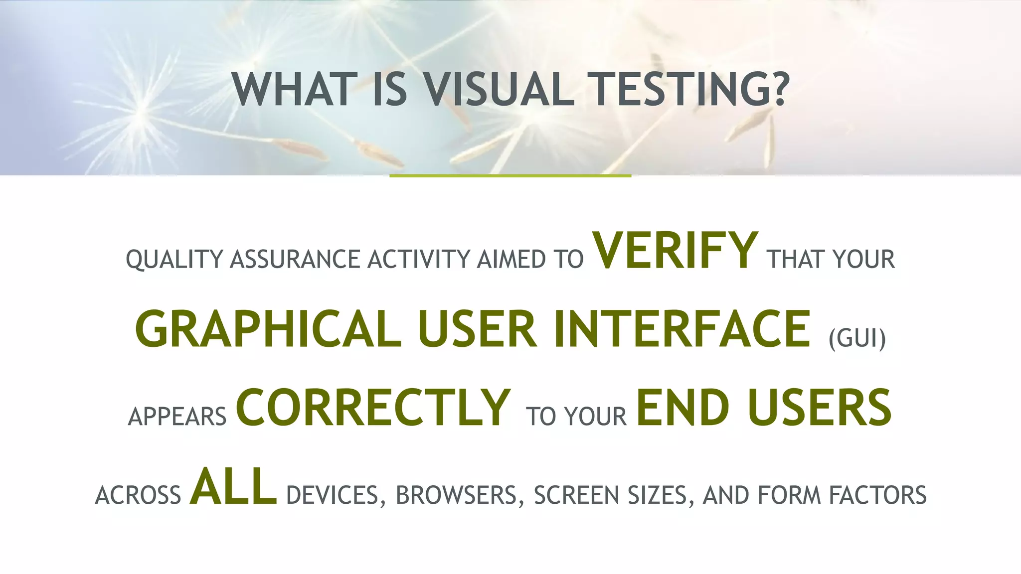 WHAT IS VISUAL TESTING?
QUALITY ASSURANCE ACTIVITY AIMED TO VERIFYTHAT YOUR
GRAPHICAL USER INTERFACE (GUI)
APPEARS CORRECTLY TO YOUR END USERS
ACROSS ALL DEVICES, BROWSERS, SCREEN SIZES, AND FORM FACTORS
 