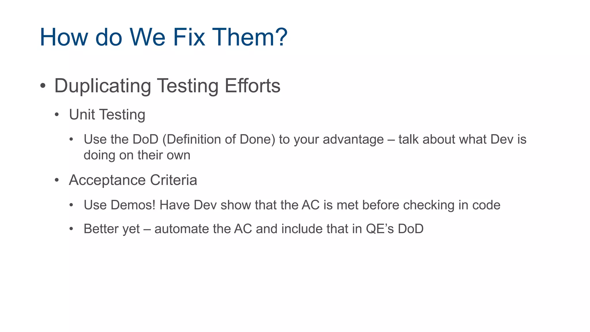 How do We Fix Them?
• Duplicating Testing Efforts
• Unit Testing
• Use the DoD (Definition of Done) to your advantage – talk about what Dev is
doing on their own
• Acceptance Criteria
• Use Demos! Have Dev show that the AC is met before checking in code
• Better yet – automate the AC and include that in QE’s DoD
 