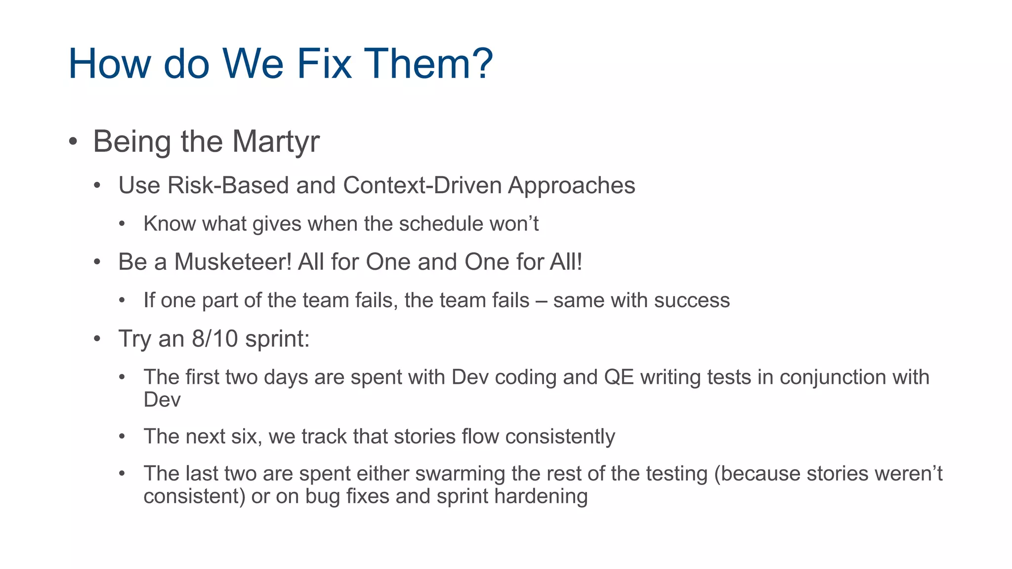 How do We Fix Them?
• Being the Martyr
• Use Risk-Based and Context-Driven Approaches
• Know what gives when the schedule won’t
• Be a Musketeer! All for One and One for All!
• If one part of the team fails, the team fails – same with success
• Try an 8/10 sprint:
• The first two days are spent with Dev coding and QE writing tests in conjunction with
Dev
• The next six, we track that stories flow consistently
• The last two are spent either swarming the rest of the testing (because stories weren’t
consistent) or on bug fixes and sprint hardening
 