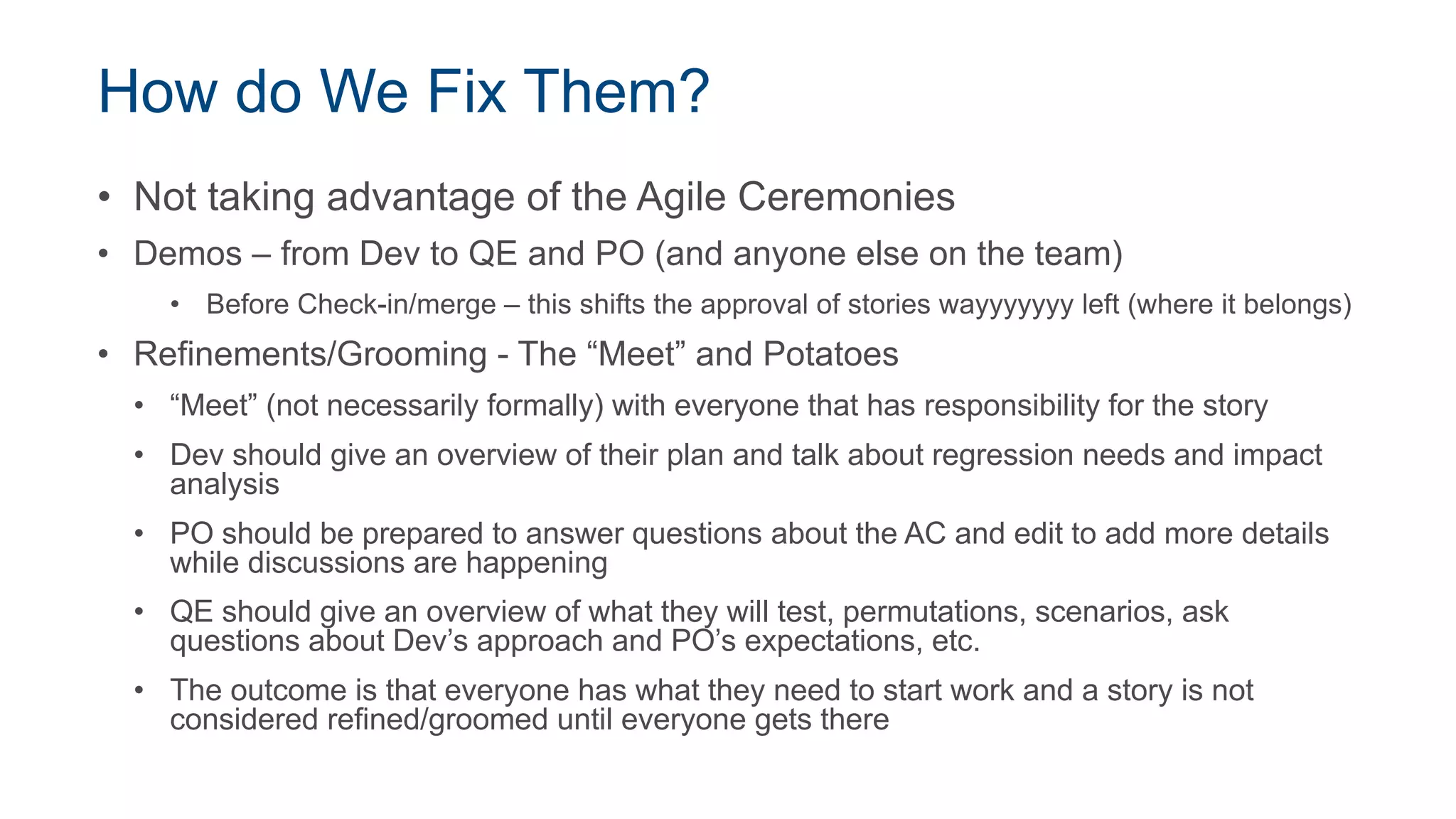 How do We Fix Them?
• Not taking advantage of the Agile Ceremonies
• Demos – from Dev to QE and PO (and anyone else on the team)
• Before Check-in/merge – this shifts the approval of stories wayyyyyyy left (where it belongs)
• Refinements/Grooming - The “Meet” and Potatoes
• “Meet” (not necessarily formally) with everyone that has responsibility for the story
• Dev should give an overview of their plan and talk about regression needs and impact
analysis
• PO should be prepared to answer questions about the AC and edit to add more details
while discussions are happening
• QE should give an overview of what they will test, permutations, scenarios, ask
questions about Dev’s approach and PO’s expectations, etc.
• The outcome is that everyone has what they need to start work and a story is not
considered refined/groomed until everyone gets there
 