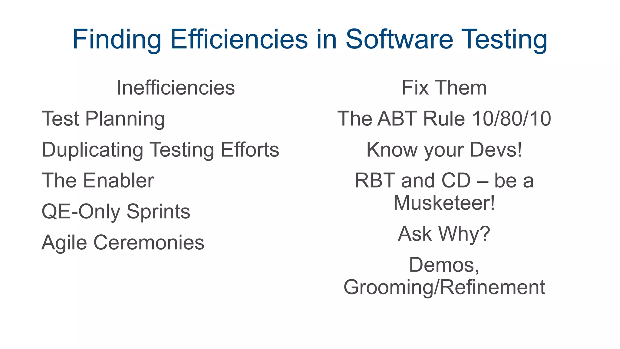 Finding Efficiencies in Software Testing
Inefficiencies
Test Planning
Duplicating Testing Efforts
The Enabler
QE-Only Sprints
Agile Ceremonies
Fix Them
The ABT Rule 10/80/10
Know your Devs!
RBT and CD – be a
Musketeer!
Ask Why?
Demos,
Grooming/Refinement
 