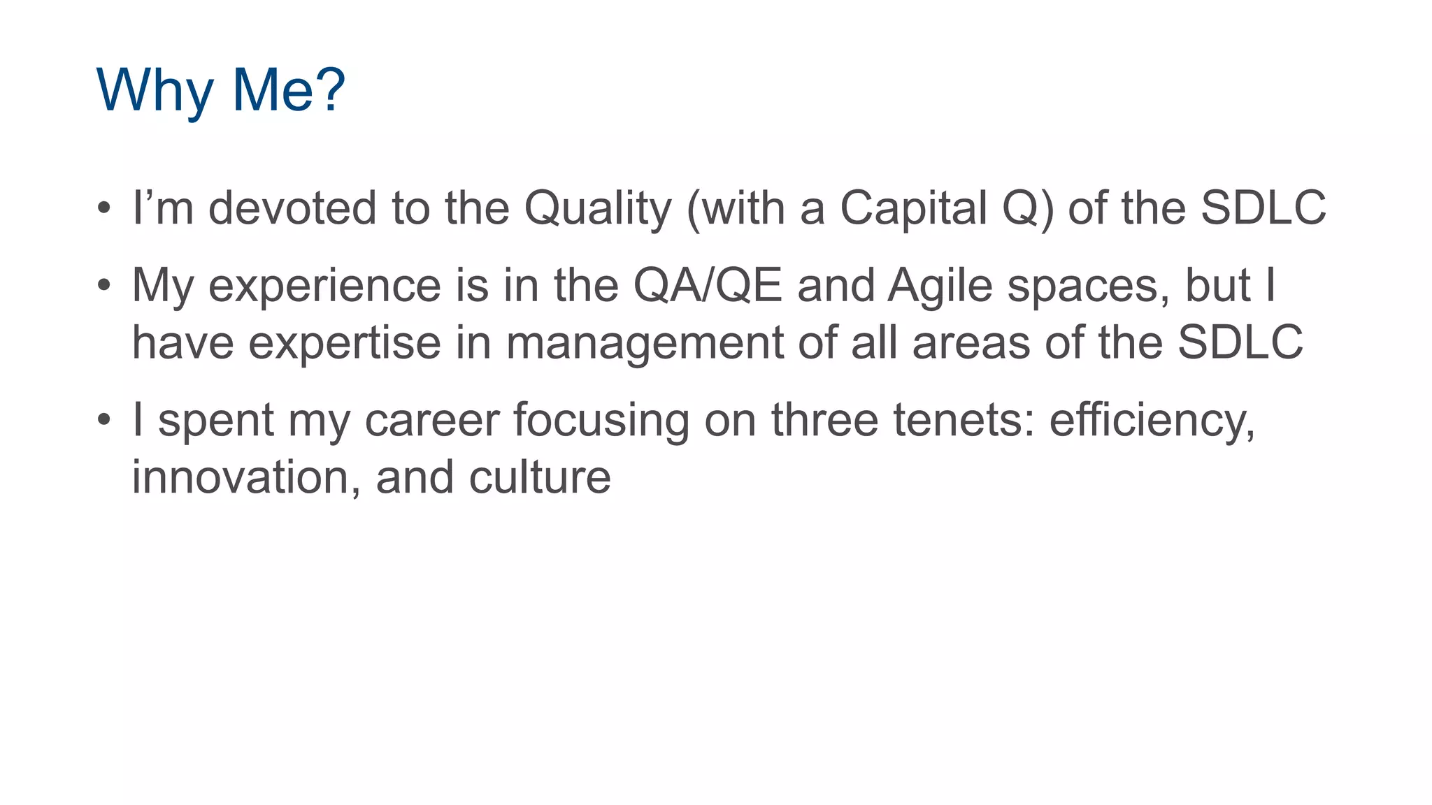 Why Me?
• I’m devoted to the Quality (with a Capital Q) of the SDLC
• My experience is in the QA/QE and Agile spaces, but I
have expertise in management of all areas of the SDLC
• I spent my career focusing on three tenets: efficiency,
innovation, and culture
 
