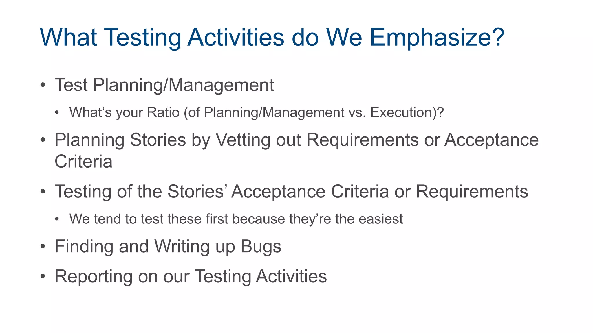 What Testing Activities do We Emphasize?
• Test Planning/Management
• What’s your Ratio (of Planning/Management vs. Execution)?
• Planning Stories by Vetting out Requirements or Acceptance
Criteria
• Testing of the Stories’ Acceptance Criteria or Requirements
• We tend to test these first because they’re the easiest
• Finding and Writing up Bugs
• Reporting on our Testing Activities
 