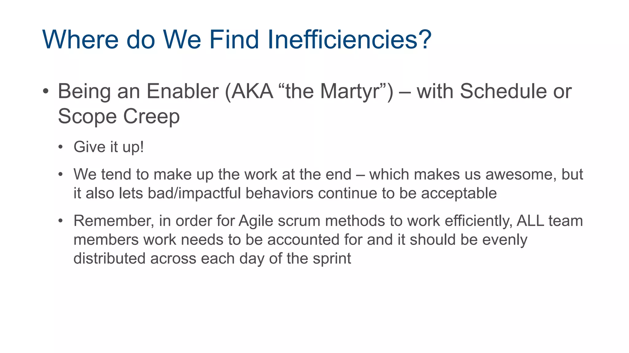 Where do We Find Inefficiencies?
• Being an Enabler (AKA “the Martyr”) – with Schedule or
Scope Creep
• Give it up!
• We tend to make up the work at the end – which makes us awesome, but
it also lets bad/impactful behaviors continue to be acceptable
• Remember, in order for Agile scrum methods to work efficiently, ALL team
members work needs to be accounted for and it should be evenly
distributed across each day of the sprint
 