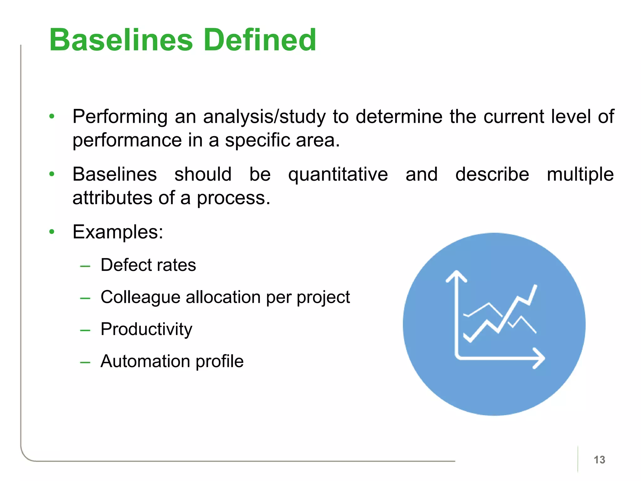 • Performing an analysis/study to determine the current level of
performance in a specific area.
• Baselines should be quantitative and describe multiple
attributes of a process.
• Examples:
– Defect rates
– Colleague allocation per project
– Productivity
– Automation profile
Baselines Defined
13
 