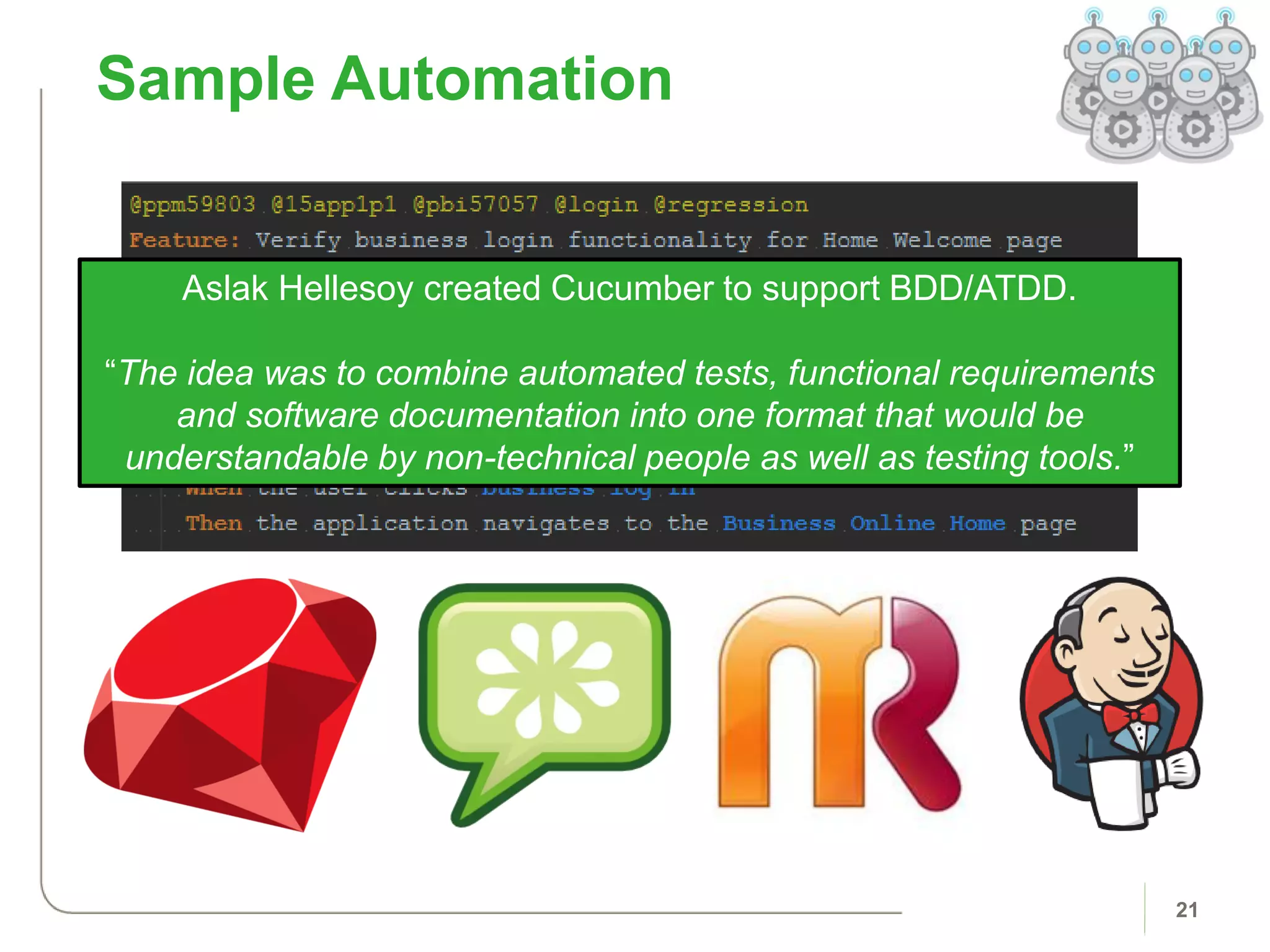 Sample Automation
21
Aslak Hellesoy created Cucumber to support BDD/ATDD.
“The idea was to combine automated tests, functional requirements
and software documentation into one format that would be
understandable by non-technical people as well as testing tools.”
 