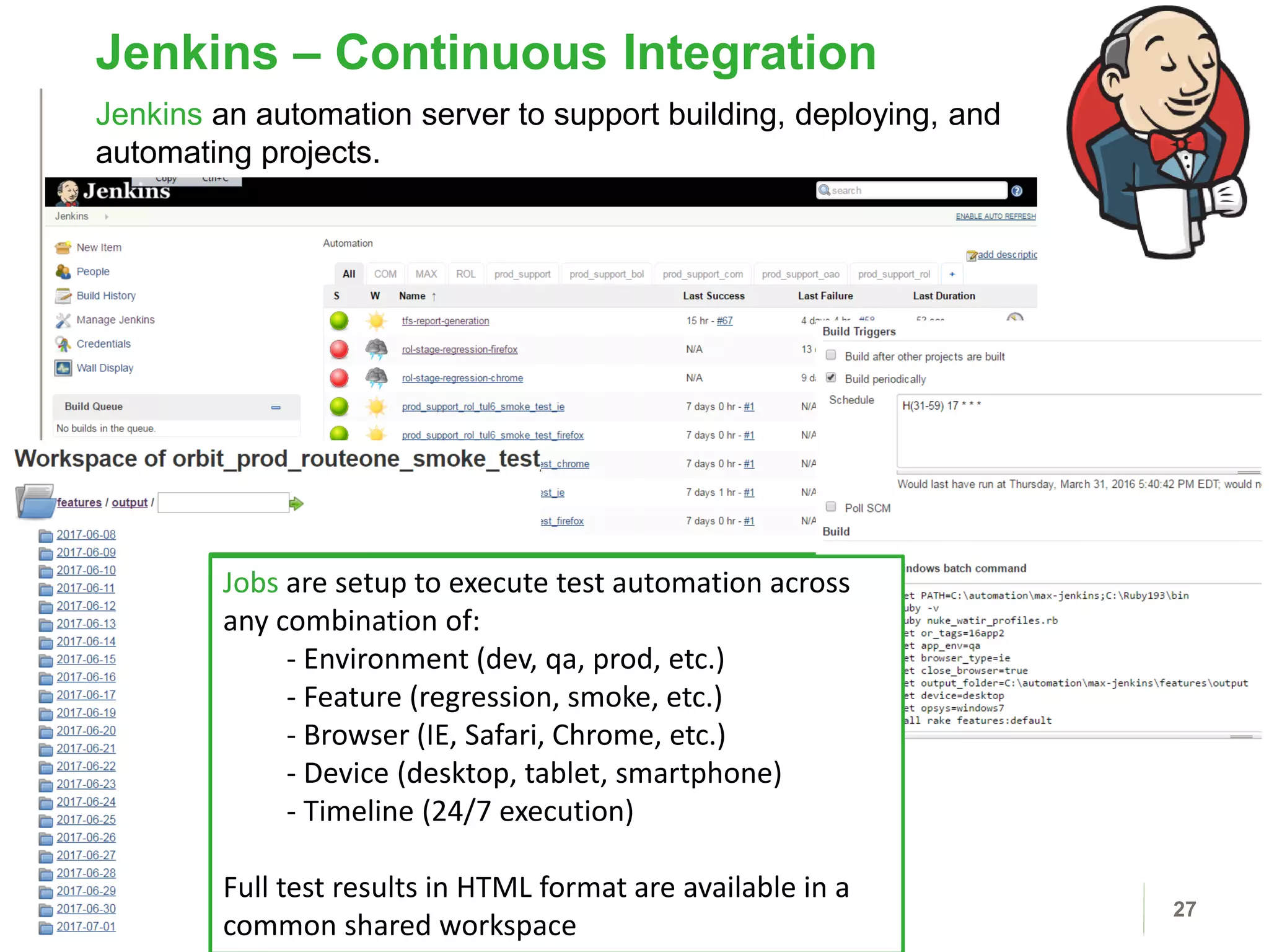 Jenkins – Continuous Integration
27
Jenkins an automation server to support building, deploying, and
automating projects.
Jobs are setup to execute test automation across
any combination of:
- Environment (int, qa, prod, etc.)
- Feature (regression, smoke, etc.)
- Browser (IE, Safari, etc.)
- Device (desktop, tablet, smartphone)
- Timeline (24/7 execution)
Full test results in HTML format are available in a
common shared workspace
Jobs are setup to execute test automation across
any combination of:
- Environment (dev, qa, prod, etc.)
- Feature (regression, smoke, etc.)
- Browser (IE, Safari, Chrome, etc.)
- Device (desktop, tablet, smartphone)
- Timeline (24/7 execution)
Full test results in HTML format are available in a
common shared workspace
 
