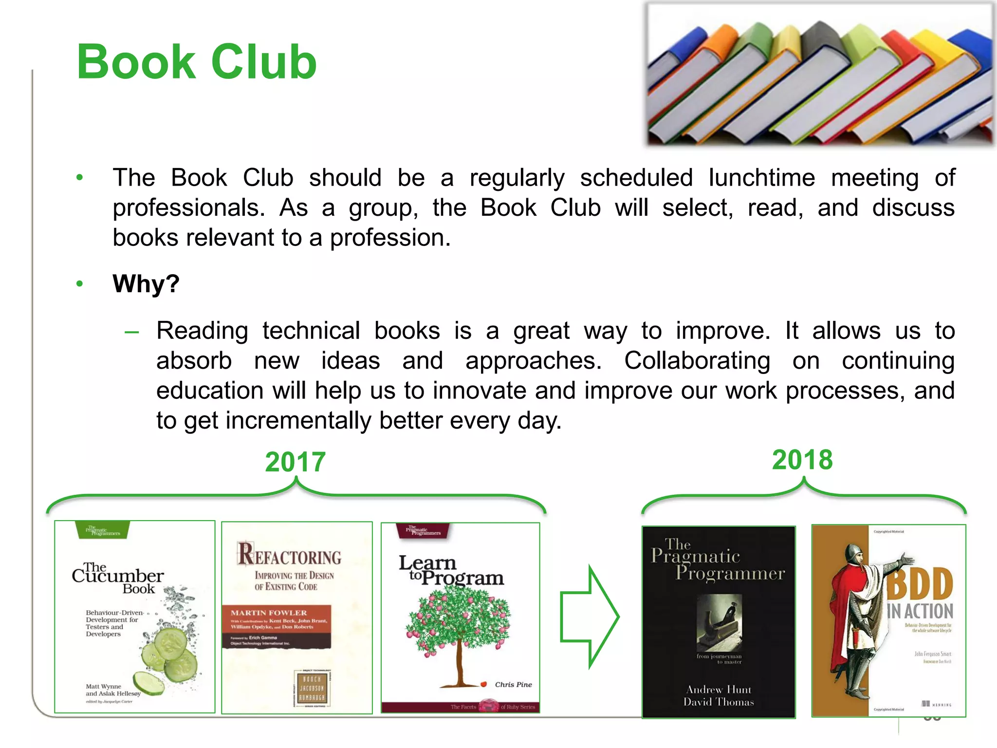 Book Club
38
• The Book Club should be a regularly scheduled lunchtime meeting of
professionals. As a group, the Book Club will select, read, and discuss
books relevant to a profession.
• Why?
– Reading technical books is a great way to improve. It allows us to
absorb new ideas and approaches. Collaborating on continuing
education will help us to innovate and improve our work processes, and
to get incrementally better every day.
2017 2018
 
