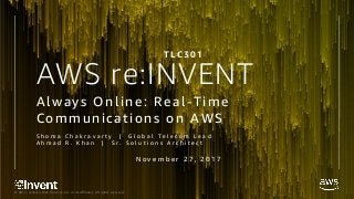 © 2017, Amazon Web Services, Inc. or its Affiliates. All rights reserved.
AWS re:INVENT
S h o m a C h a k r a v a r t y | G l o b a l T e l e c o m L e a d
A h m a d R . K h a n | S r . S o l u t i o n s A r c h i t e c t
Always Online: Real-Time
Communications on AWS
T L C 3 0 1
N o v e m b e r 2 7 , 2 0 1 7
 
