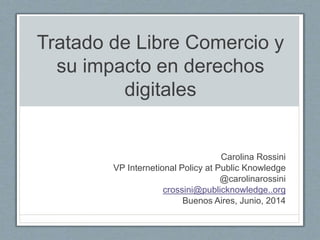 Tratado de Libre Comercio y
su impacto en derechos
digitales
Carolina Rossini
VP International Policy at Public Knowledge
@carolinarossini
crossini@publicknowledge..org
Buenos Aires, Junio, 2014
 