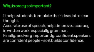 Whyisoracysoimportant?
Ithelpsstudentsformulatetheirideasintoclear
thought.
Accurateuseofspeech,helpsimproveaccuracy
inwrittenwork,especiallygrammar.
Finally,andveryimportantly,confidentspeakers
areconfidentpeople–soitbuildsconfidence.
 