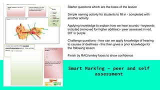 Smart Marking - peer and self
assessment
Starter questions which are the basis of the lesson
Simple naming activity for students to fill in - completed with
another activity
Applying knowledge to explain how we hear sounds - keywords
included (removed for higher abilities) - peer assessed in red,
DIT in purple
Challenge questions - how can we apply knowledge of hearing
to causes of deafness - this then gives a prior knowledge for
the following lesson
Finish by RAG/smiley faces to show confidence
 