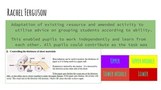 RachelFerguson
Adaptation of existing resource and amended activity to
utilise advice on grouping students according to ability.
This enabled pupils to work independently and learn from
each other. All pupils could contribute as the task was
differentiated to their ability.
Upper Uppermiddle
Lowermiddle Lower
 