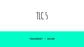 TLC5
TEACHMEET - GM/BR
 