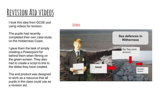 RevisionAidvideos
I took this idea from GCSE pod
using videos for revision.
The pupils had recently
completed their own case study
on the Holderness Coast.
I gave them the task of simply
creating a Powerpoint for
behind them when filming on
the green-screen. They also
had to create a script to link to
the slides they have created.
The end product was designed
to work as a resource that all
pupils in the class could use as
a revision aid.
Video
 