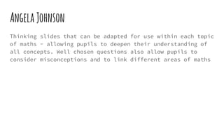AngelaJohnson
Thinking slides that can be adapted for use within each topic
of maths - allowing pupils to deepen their understanding of
all concepts. Well chosen questions also allow pupils to
consider misconceptions and to link different areas of maths
 