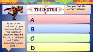 KNOWLEDGE UNDERSTANDING RECALL APPLICATION ANALYSIS
DISCUSSDERIVECREATEEVALUTESYNTHESIS
A
B
C
D
Can you find the
correct answers
To catch the
trickster out you
must also look at
the incorrect
answers. How did
he try to catch you
out ? What
misconception was
used ?
 
