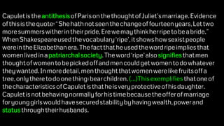 CapuletistheantithesisofParisonthethoughtofJuliet’smarriage.Evidence
ofthisisthequote:“Shehathnotseenthechangeoffourteenyears,Lettwo
moresummerswitherintheirpride,Erewemaythinkherripetobeabride.”
WhenShakespeareusedthevocabulary‘ripe’,itshowshowsexistpeople
wereintheElizabethanera.Thefactthatheusedthewordripeimpliesthat
womenlivedinapatriarchalsociety.Theword‘ripe’alsosignifiesthatmen
thoughtofwomentobepickedoffandmencouldgetwomentodowhatever
theywanted.Inmoredetail,menthoughtthatwomenwerelikefruitsoffa
tree,onlytheretodoonething:bearchildren.(...)Thisexemplifiesthatoneof
thecharacteristicsofCapuletisthatheisveryprotectiveofhisdaughter.
Capuletisnotbehavingnormallyforhistimebecausetheofferofmarriage
foryounggirlswouldhavesecuredstabilitybyhavingwealth,powerand
statusthroughtheirhusbands.
 