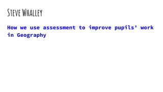 SteveWhalley
How we use assessment to improve pupils’ work
in Geography
 